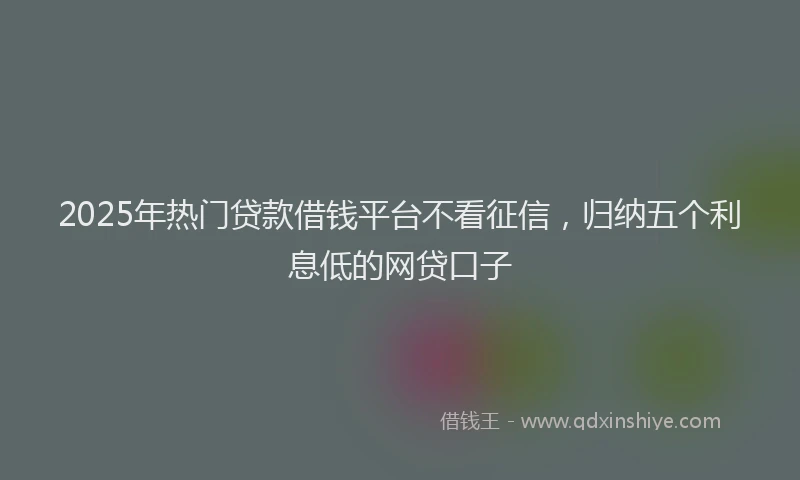 2025年热门贷款借钱平台不看征信，归纳五个利息低的网贷口子