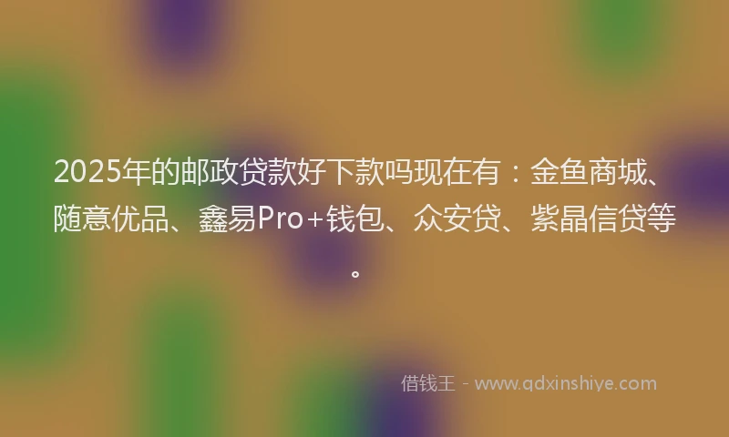 2025年的邮政贷款好下款吗现在有：金鱼商城、随意优品、鑫易Pro+钱包、众安贷、紫晶信贷等。