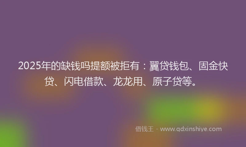 2025年的缺钱吗提额被拒有：翼贷钱包、固金快贷、闪电借款、龙龙用、原子贷等。