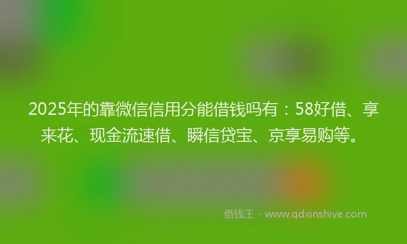 2025年的靠微信信用分能借钱吗有：58好借、享来花、现金流速借、瞬信贷宝、京享易购等。