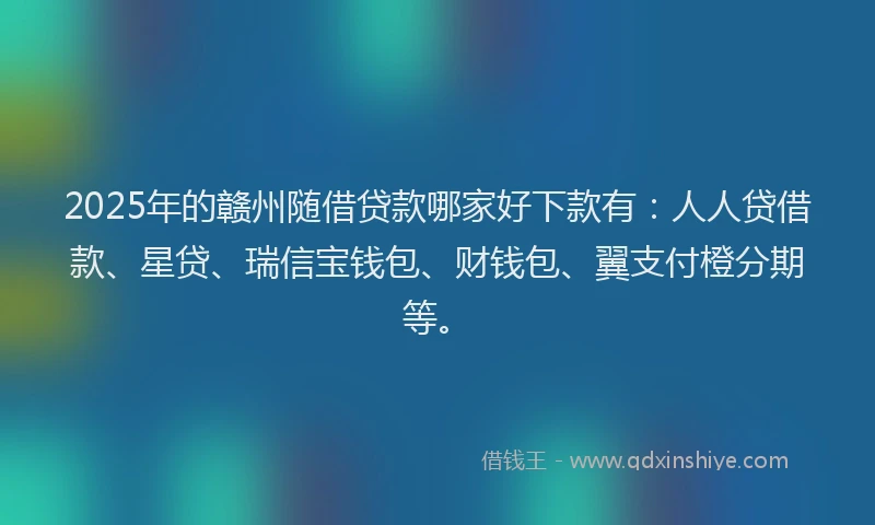 2025年的赣州随借贷款哪家好下款有：人人贷借款、星贷、瑞信宝钱包、财钱包、翼支付橙分期等。