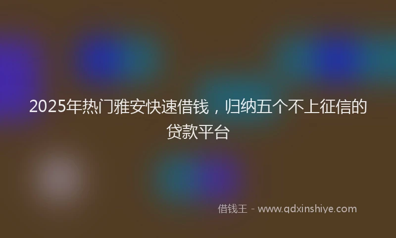 2025年热门雅安快速借钱，归纳五个不上征信的贷款平台