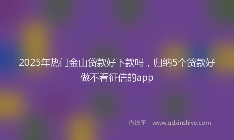 2025年热门金山贷款好下款吗，归纳5个贷款好做不看征信的app