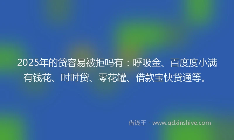 2025年的贷容易被拒吗有：呼吸金、百度度小满有钱花、时时贷、零花罐、借款宝快贷通等。