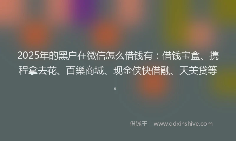 2025年的黑户在微信怎么借钱有：借钱宝盒、携程拿去花、百樂商城、现金侠快借融、天美贷等。