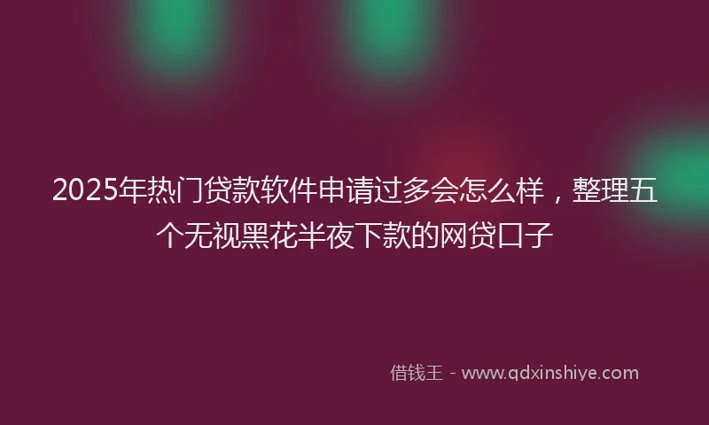 2025年热门贷款软件申请过多会怎么样，整理五个无视黑花半夜下款的网贷口子