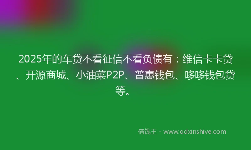 2025年的车贷不看征信不看负债有：维信卡卡贷、开源商城、小油菜P2P、普惠钱包、哆哆钱包贷等。