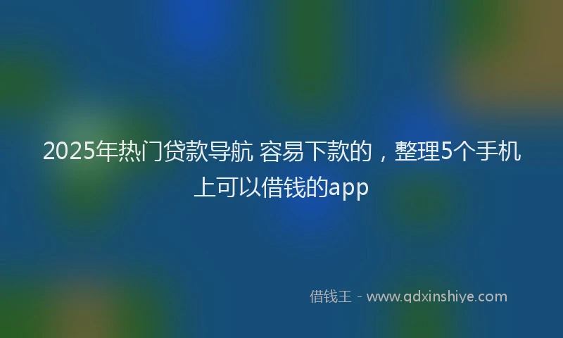 2025年热门贷款导航 容易下款的，整理5个手机上可以借钱的app
