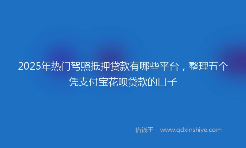2025年热门驾照抵押贷款有哪些平台，整理五个凭支付宝花呗贷款的口子