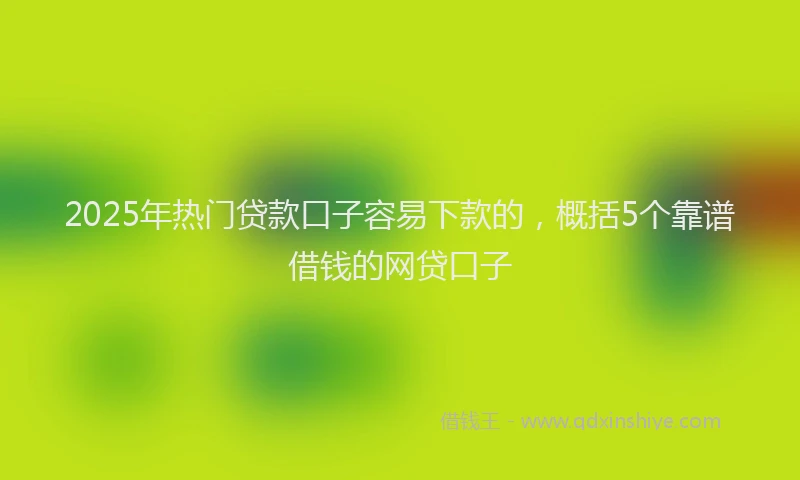 2025年热门贷款口子容易下款的，概括5个靠谱借钱的网贷口子