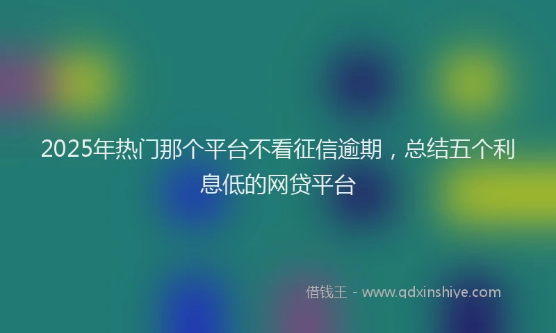 2025年热门那个平台不看征信逾期，总结五个利息低的网贷平台