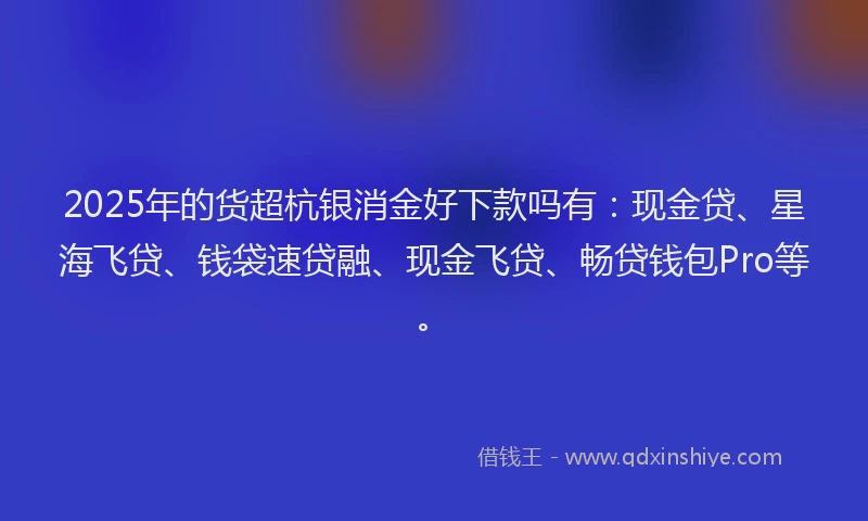 2025年的货超杭银消金好下款吗有：现金贷、星海飞贷、钱袋速贷融、现金飞贷、畅贷钱包Pro等。