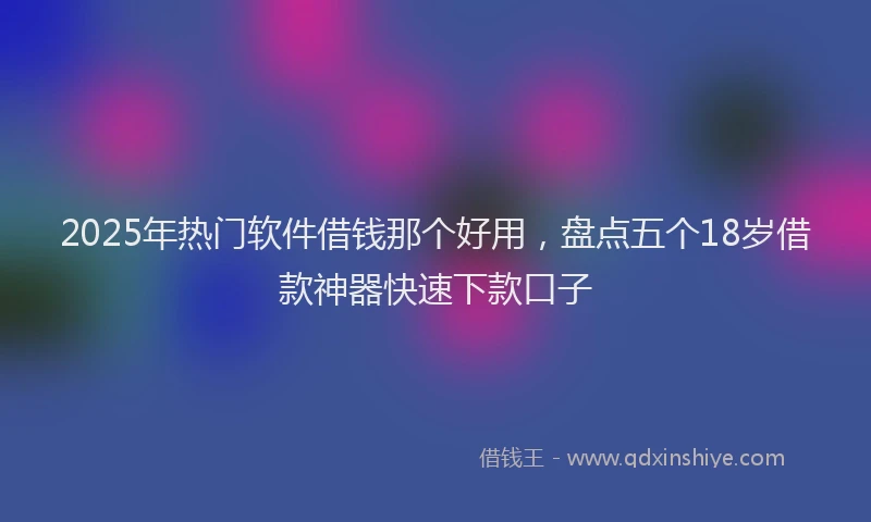 2025年热门软件借钱那个好用，盘点五个18岁借款神器快速下款口子