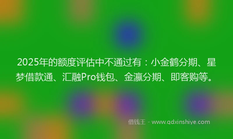 2025年的额度评估中不通过有：小金鹤分期、星梦借款通、汇融Pro钱包、金瀛分期、即客购等。