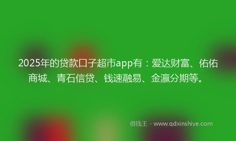 2025年的贷款口子超市app有：爱达财富、佑佑商城、青石信贷、钱速融易、金瀛分期等。