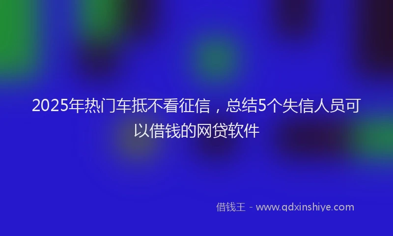 2025年热门车抵不看征信，总结5个失信人员可以借钱的网贷软件
