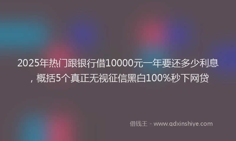 2025年热门跟银行借10000元一年要还多少利息，概括5个真正无视征信黑白100%秒下网贷