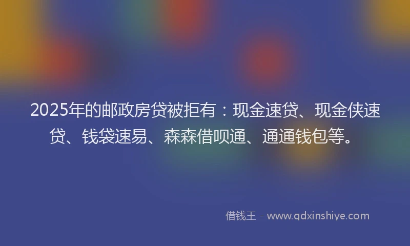 2025年的邮政房贷被拒有：现金速贷、现金侠速贷、钱袋速易、森森借呗通、通通钱包等。
