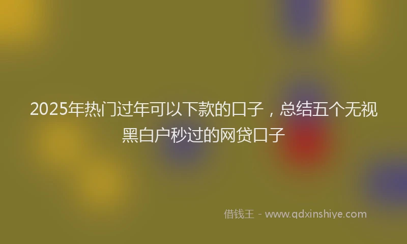 2025年热门过年可以下款的口子，总结五个无视黑白户秒过的网贷口子