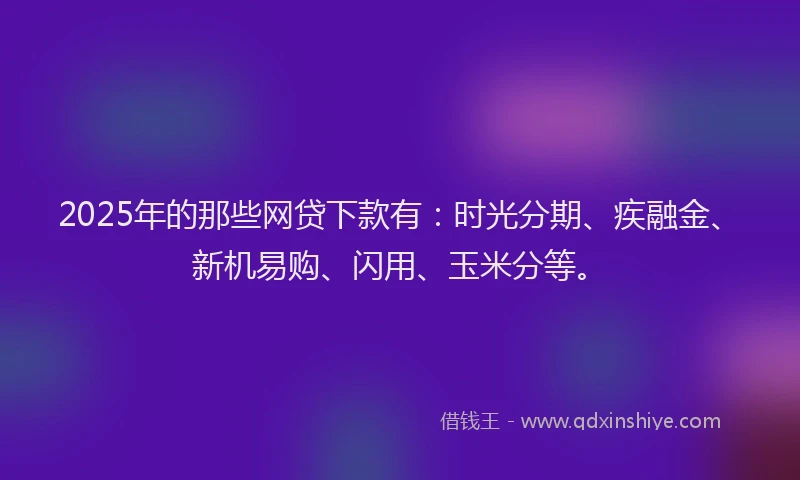 2025年的那些网贷下款有：时光分期、疾融金、新机易购、闪用、玉米分等。