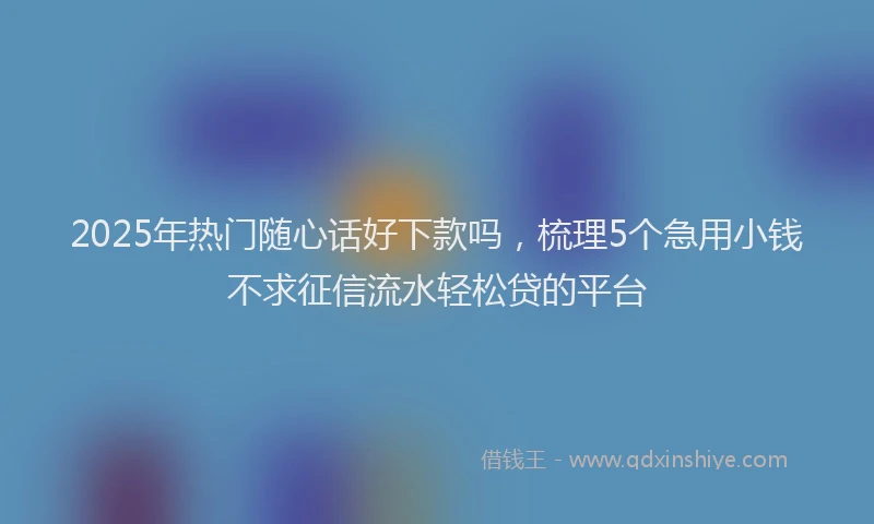 2025年热门随心话好下款吗，梳理5个急用小钱不求征信流水轻松贷的平台