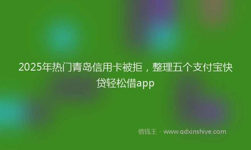 2025年热门青岛信用卡被拒，整理五个支付宝快贷轻松借app