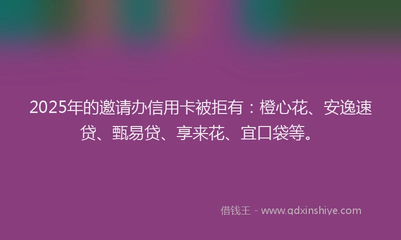 2025年的邀请办信用卡被拒有：橙心花、安逸速贷、甄易贷、享来花、宜口袋等。