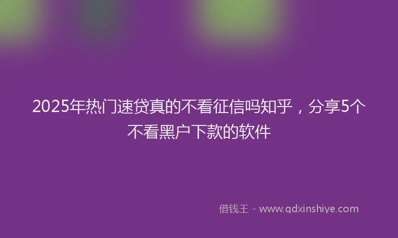 2025年热门速贷真的不看征信吗知乎，分享5个不看黑户下款的软件