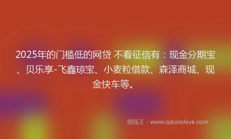 2025年的门槛低的网贷 不看征信有：现金分期宝、贝乐享-飞鑫琼宝、小麦粒借款、森泽商城、现金快车等。