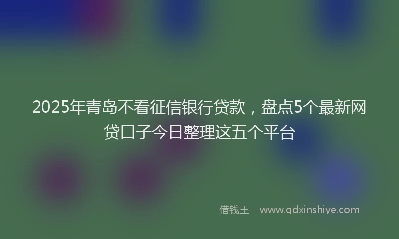 2025年青岛不看征信银行贷款，盘点5个最新网贷口子今日整理这五个平台