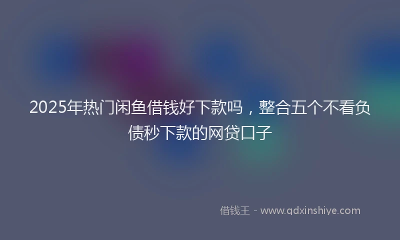 2025年热门闲鱼借钱好下款吗，整合五个不看负债秒下款的网贷口子