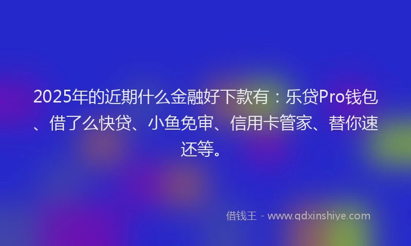 2025年的近期什么金融好下款有：乐贷Pro钱包、借了么快贷、小鱼免审、信用卡管家、替你速还等。