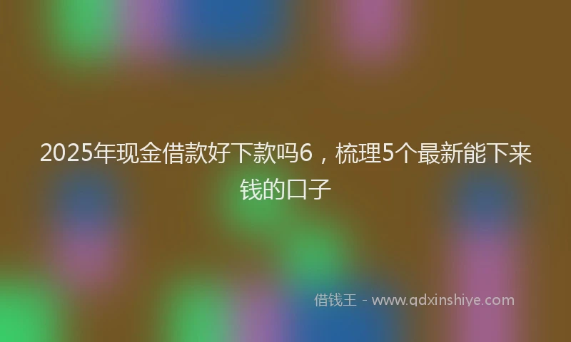 2025年现金借款好下款吗6，梳理5个最新能下来钱的口子