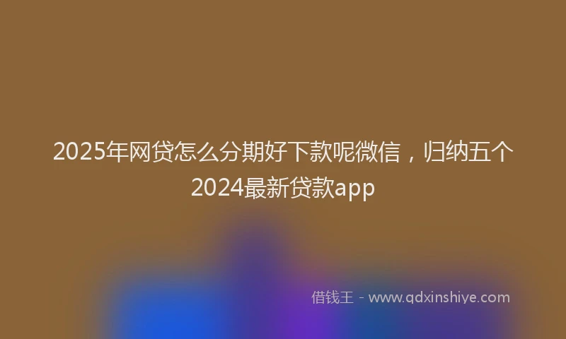 2025年网贷怎么分期好下款呢微信，归纳五个2024最新贷款app