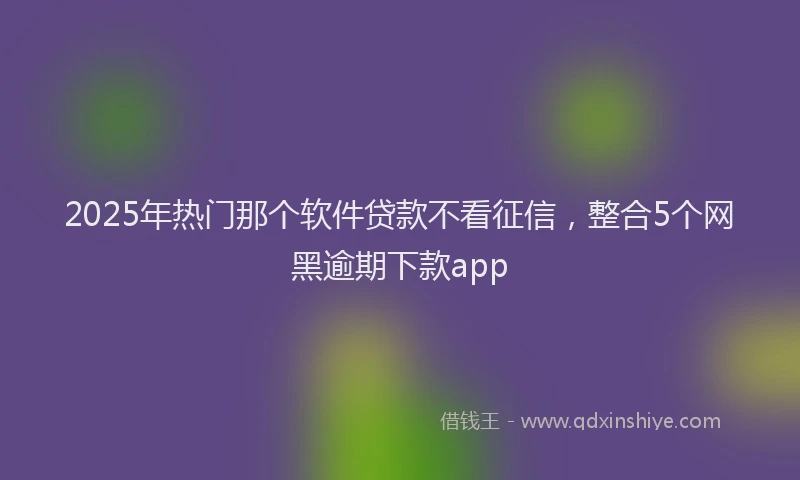 2025年热门那个软件贷款不看征信，整合5个网黑逾期下款app