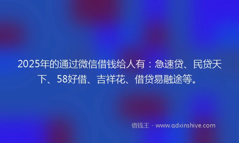 2025年的通过微信借钱给人有：急速贷、民贷天下、58好借、吉祥花、借贷易融途等。