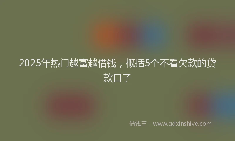 2025年热门越富越借钱，概括5个不看欠款的贷款口子