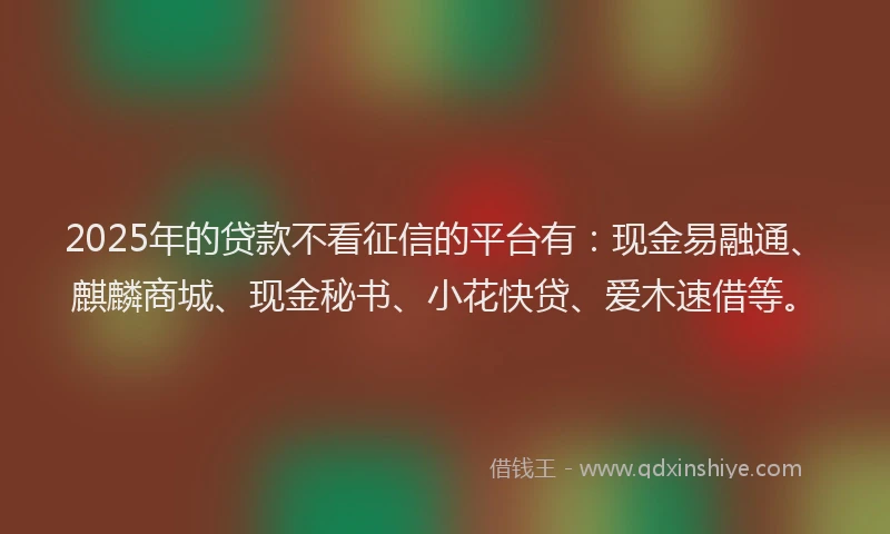 2025年的贷款不看征信的平台有：现金易融通、麒麟商城、现金秘书、小花快贷、爱木速借等。