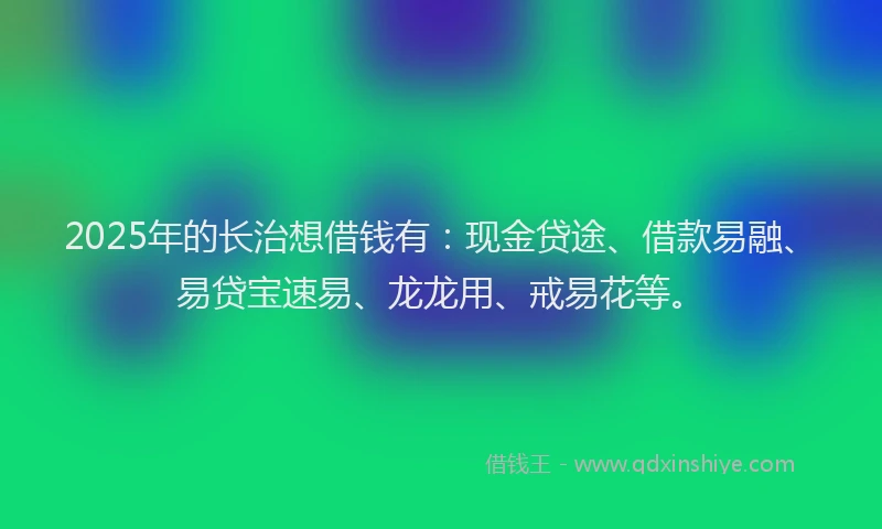 2025年的长治想借钱有：现金贷途、借款易融、易贷宝速易、龙龙用、戒易花等。