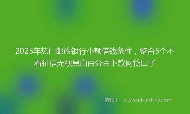 2025年热门邮政银行小额借钱条件，整合5个不看征信无视黑白百分百下款网贷口子