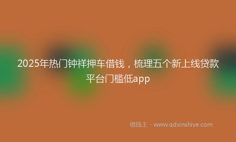 2025年热门钟祥押车借钱，梳理五个新上线贷款平台门槛低app