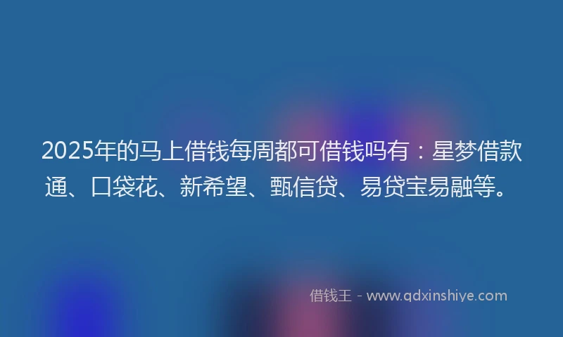 2025年的马上借钱每周都可借钱吗有：星梦借款通、口袋花、新希望、甄信贷、易贷宝易融等。