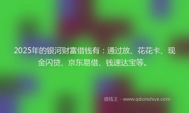 2025年的银河财富借钱有：通过放、花花卡、现金闪贷、京东易借、钱速达宝等。