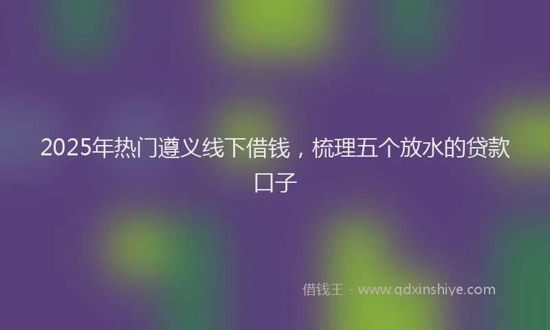2025年热门遵义线下借钱，梳理五个放水的贷款口子