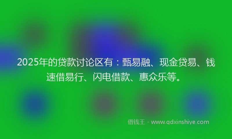 2025年的贷款讨论区有：甄易融、现金贷易、钱速借易行、闪电借款、惠众乐等。