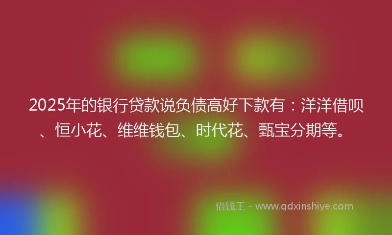 2025年的银行贷款说负债高好下款有：洋洋借呗、恒小花、维维钱包、时代花、甄宝分期等。