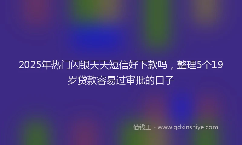 2025年热门闪银天天短信好下款吗，整理5个19岁贷款容易过审批的口子
