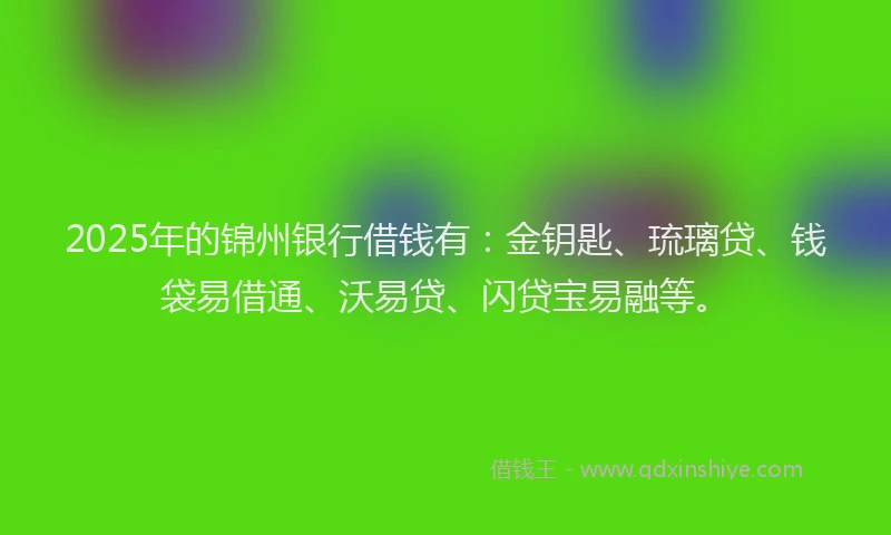 2025年的锦州银行借钱有：金钥匙、琉璃贷、钱袋易借通、沃易贷、闪贷宝易融等。