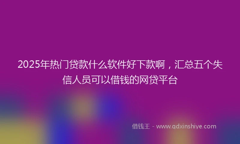 2025年热门贷款什么软件好下款啊，汇总五个失信人员可以借钱的网贷平台