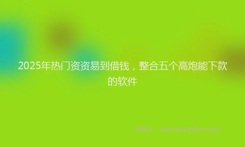 2025年热门资资易到借钱，整合五个高炮能下款的软件